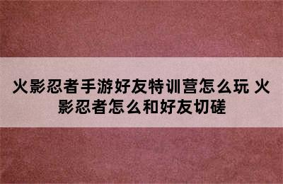 火影忍者手游好友特训营怎么玩 火影忍者怎么和好友切磋